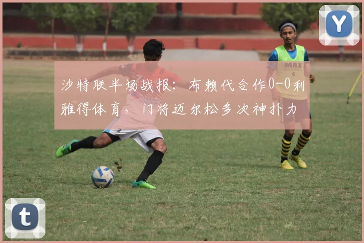 沙特联半场战报：布赖代合作0-0利雅得体育，门将迈尔松多次神扑力保球门不失