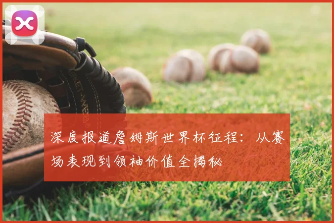 深度报道詹姆斯世界杯征程：从赛场表现到领袖价值全揭秘