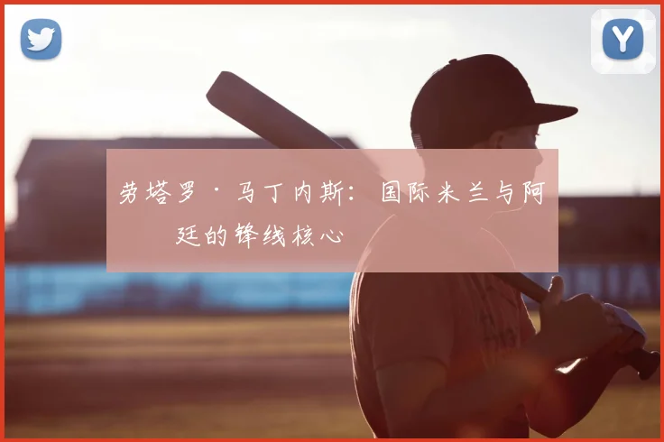 劳塔罗·马丁内斯：国际米兰与阿根廷的锋线核心