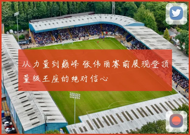 从力量到巅峰 张伟丽赛前展现登顶量级王座的绝对信心