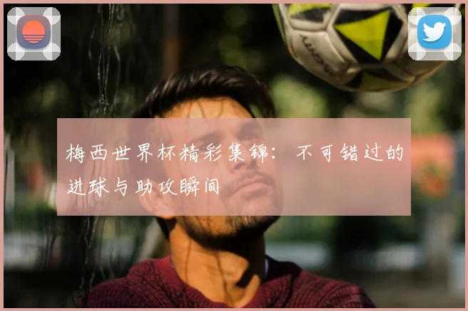 梅西世界杯精彩集锦：不可错过的进球与助攻瞬间