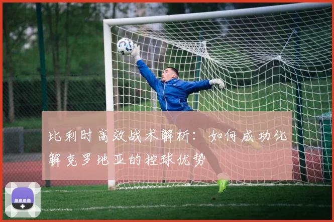 比利时高效战术解析:如何成功化解克罗地亚的控球优势