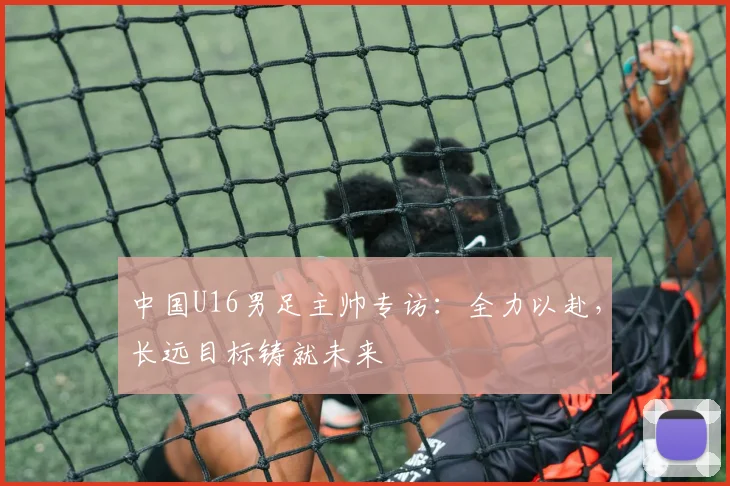中国U16男足主帅专访：全力以赴，长远目标铸就未来