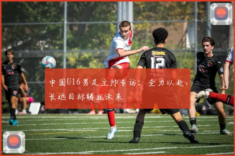 中国U16男足主帅专访：全力以赴，长远目标铸就未来