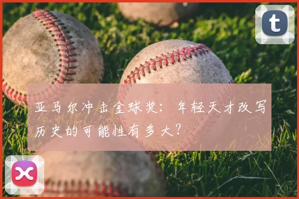 亚马尔冲击金球奖:年轻天才改写历史的可能性有多大?