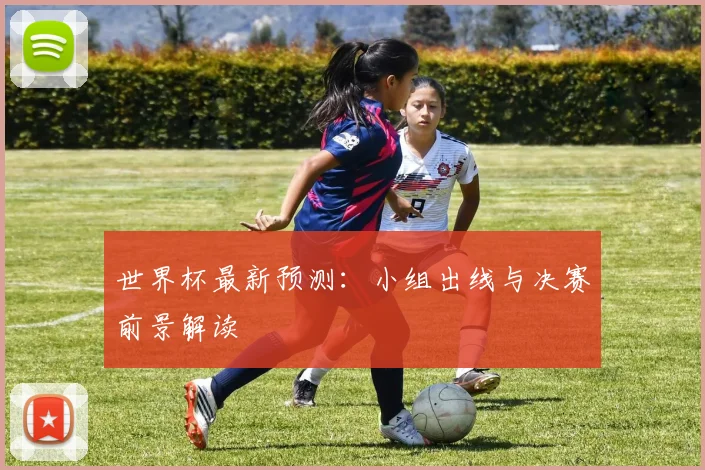 世界杯最新预测：小组出线与决赛前景解读