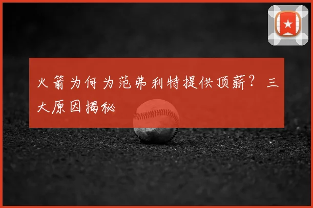 火箭为何为范弗利特提供顶薪?三大原因揭秘