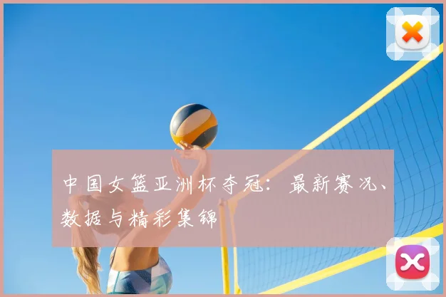 中国女篮亚洲杯夺冠：最新赛况、数据与精彩集锦