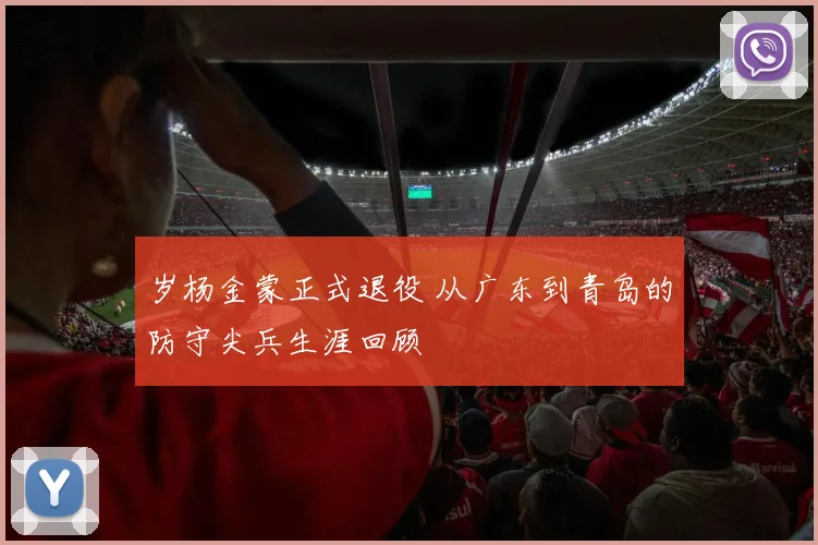 岁杨金蒙正式退役 从广东到青岛的防守尖兵生涯回顾