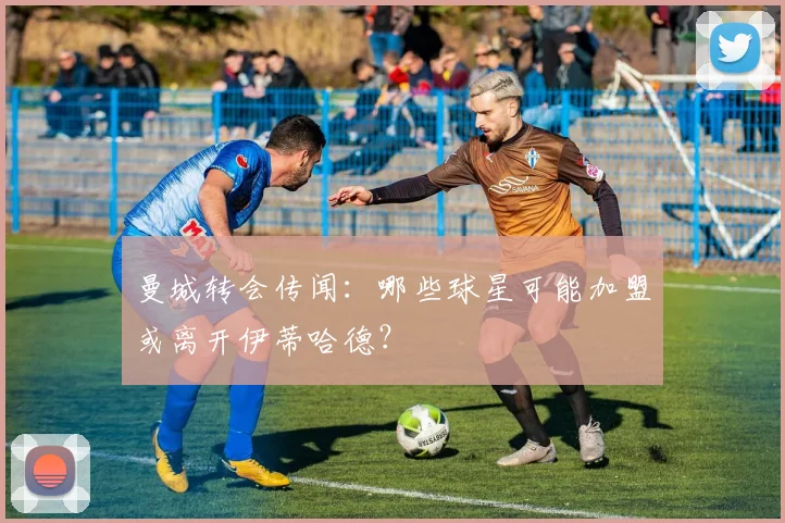 曼城转会传闻：哪些球星可能加盟或离开伊蒂哈德？