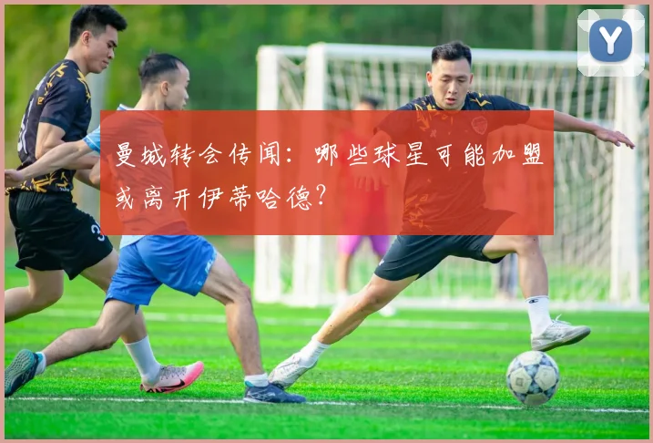 曼城转会传闻：哪些球星可能加盟或离开伊蒂哈德？