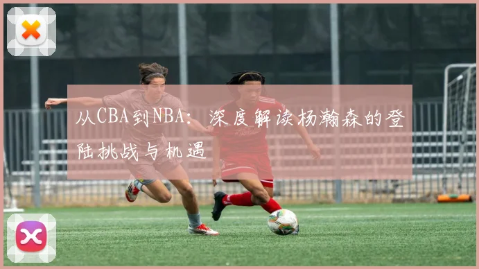 从CBA到NBA：深度解读杨瀚森的登陆挑战与机遇