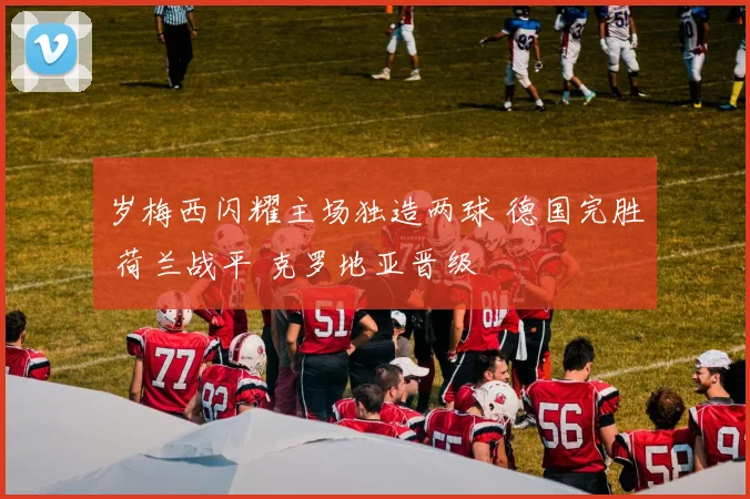 岁梅西闪耀主场独造两球 德国完胜 荷兰战平 克罗地亚晋级